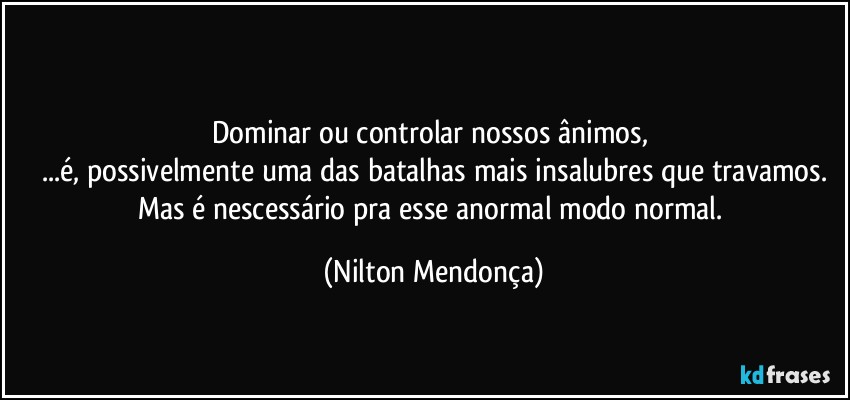 ⁠
Dominar ou controlar nossos ânimos, 
...é, possivelmente uma das batalhas mais insalubres que travamos.
Mas é nescessário pra esse anormal modo normal. (Nilton Mendonça)