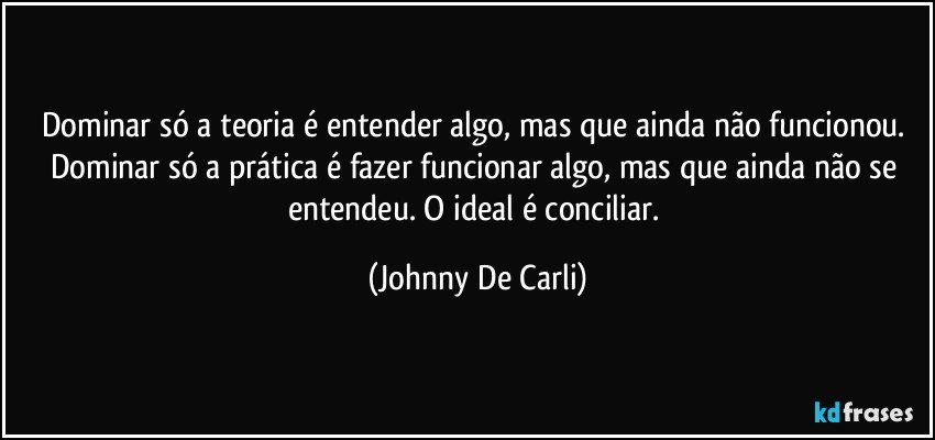 Dominar só a teoria é entender algo, mas que ainda não funcionou. Dominar só a prática é fazer funcionar algo, mas que ainda não se entendeu. O ideal é conciliar. (Johnny De Carli)