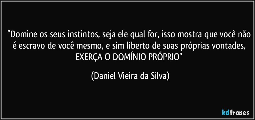 "Domine os seus instintos, seja ele qual for, isso mostra que você não é escravo de você mesmo, e sim liberto de suas próprias vontades, EXERÇA O DOMÍNIO PRÓPRIO" (Daniel Vieira da Silva)