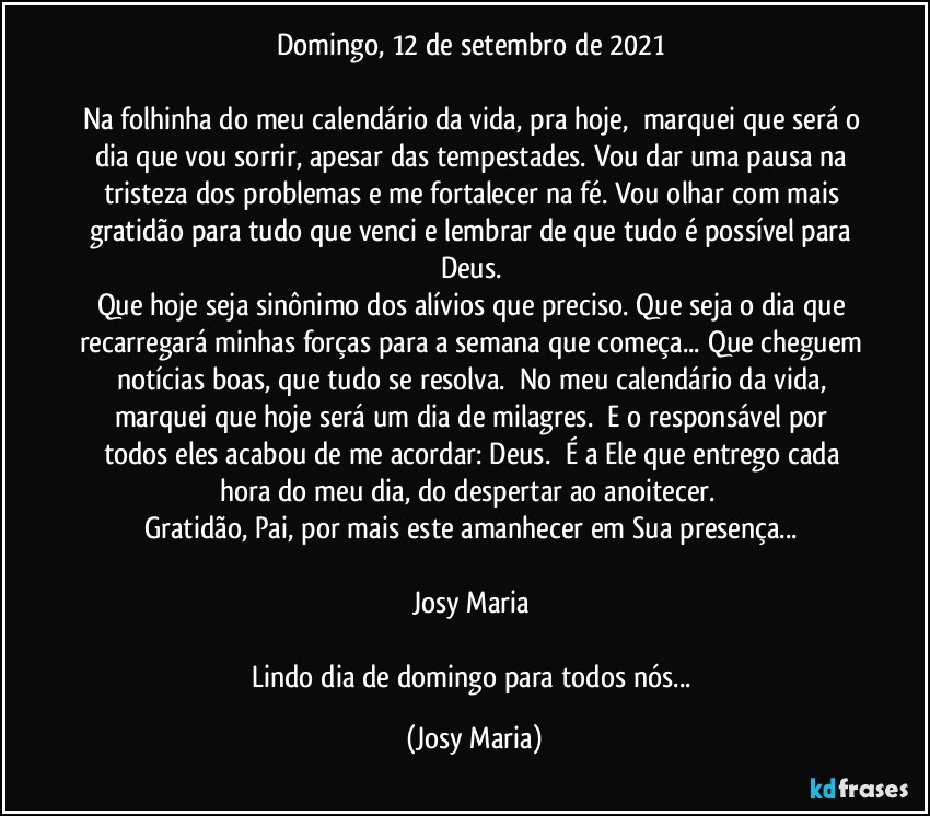 Domingo, 12 de setembro de 2021 

Na folhinha do meu calendário da vida, pra hoje,  marquei que será o dia que vou sorrir, apesar das tempestades. Vou dar uma pausa na tristeza dos problemas e me fortalecer na fé. Vou olhar com mais gratidão para tudo que venci e lembrar de que tudo é possível para Deus. 
Que hoje seja sinônimo dos alívios que preciso. Que seja o dia que recarregará minhas forças para a semana que começa... Que cheguem notícias boas, que tudo se resolva.  No meu calendário da vida, marquei que hoje será um dia de milagres.  E o responsável por todos eles acabou de me acordar: Deus.  É a Ele que entrego cada hora do meu dia, do despertar ao anoitecer.  
Gratidão, Pai, por mais este amanhecer em Sua presença... 

Josy Maria 

Lindo dia de domingo para todos nós... (Josy Maria)