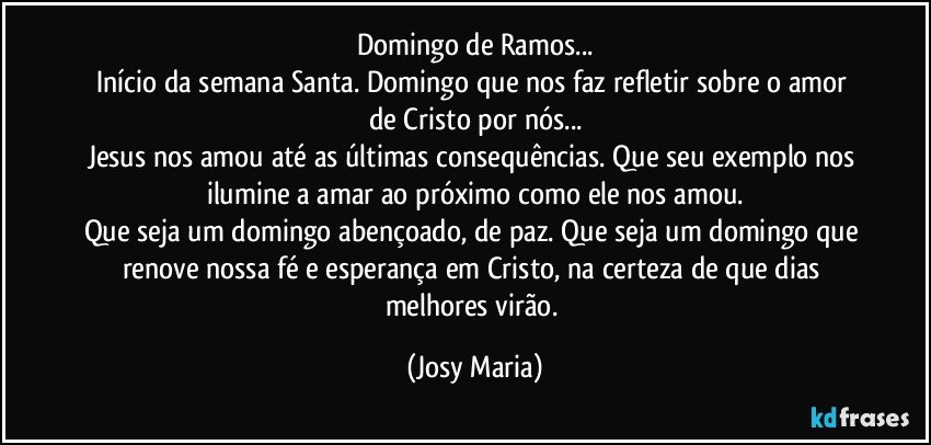 Domingo de Ramos...
Início da semana Santa. Domingo que nos faz refletir sobre o amor de Cristo por nós...
Jesus nos amou até as últimas consequências. Que seu exemplo nos ilumine a amar ao próximo como ele nos amou.
Que seja um domingo abençoado, de paz. Que seja um domingo que renove nossa fé e esperança em Cristo, na certeza de que dias melhores virão. (Josy Maria)