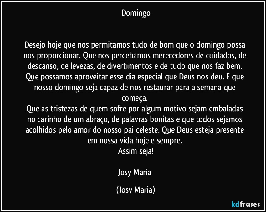 Domingo


Desejo hoje que nos permitamos tudo de bom que o domingo possa nos proporcionar. Que nos percebamos merecedores de cuidados, de descanso, de levezas, de divertimentos e de tudo que nos faz bem. Que possamos aproveitar esse dia especial que Deus nos deu. E que nosso domingo seja capaz de nos restaurar para a semana que começa. 
Que as tristezas de quem sofre por algum motivo sejam embaladas no carinho de um abraço, de palavras bonitas e que todos sejamos acolhidos pelo amor do nosso pai celeste. Que Deus esteja presente em nossa vida hoje e sempre. 
Assim seja!

Josy Maria (Josy Maria)