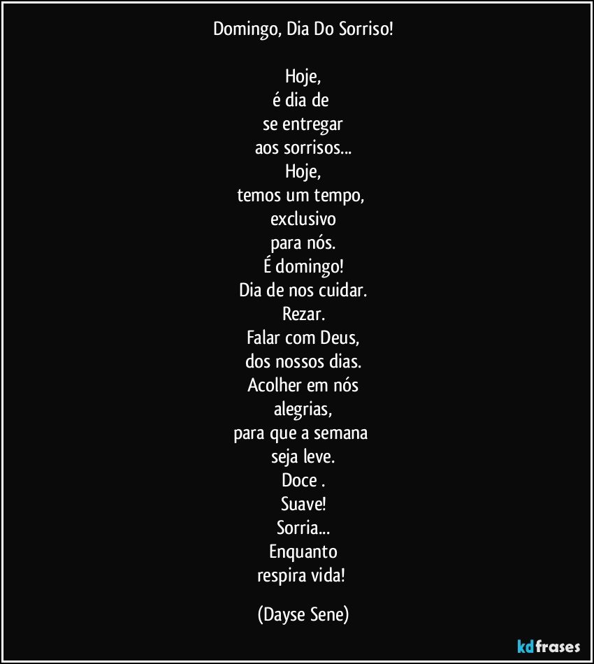 Domingo, Dia Do Sorriso!

Hoje,
é dia de 
se entregar
aos sorrisos...
Hoje,
temos um tempo, 
exclusivo
para nós.
É domingo!
Dia de nos cuidar.
Rezar.
Falar com Deus,
dos nossos dias.
Acolher em nós
alegrias,
para que a semana 
seja leve.
Doce .
Suave!
Sorria...
Enquanto
respira vida! (Dayse Sene)