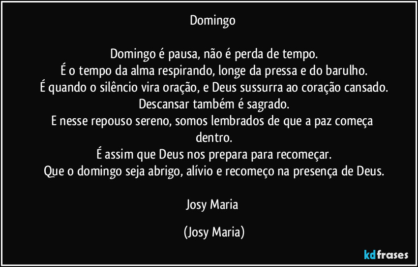Domingo 

Domingo é pausa, não é perda de tempo.
É o tempo da alma respirando, longe da pressa e do barulho.
É quando o silêncio vira oração, e Deus sussurra ao coração cansado.
Descansar também é sagrado.
E nesse repouso sereno, somos lembrados de que a paz começa dentro.
É assim que Deus nos prepara para recomeçar.
Que o domingo seja abrigo, alívio e recomeço na presença de Deus.

Josy Maria (Josy Maria)