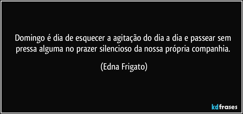 Domingo é dia de esquecer a agitação do dia a dia e passear sem pressa alguma no prazer silencioso da nossa própria companhia. (Edna Frigato)