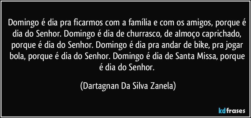 Domingo é dia pra ficarmos com a família e com os amigos, porque é dia do Senhor. Domingo é dia de churrasco, de almoço caprichado, porque é dia do Senhor. Domingo é dia pra andar de bike, pra jogar bola, porque é dia do Senhor. Domingo é dia de Santa Missa, porque é dia do Senhor. (Dartagnan Da Silva Zanela)