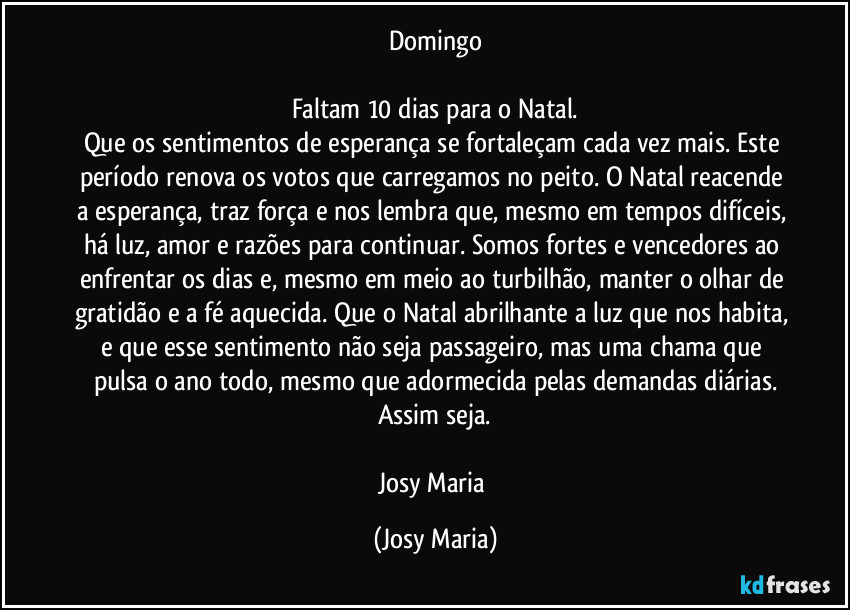 Domingo

Faltam 10 dias para o Natal.
Que os sentimentos de esperança se fortaleçam cada vez mais. Este período renova os votos que carregamos no peito. O Natal reacende a esperança, traz força e nos lembra que, mesmo em tempos difíceis, há luz, amor e razões para continuar. Somos fortes e vencedores ao enfrentar os dias e, mesmo em meio ao turbilhão, manter o olhar de gratidão e a fé aquecida. Que o Natal abrilhante a luz que nos habita, e que esse sentimento não seja passageiro, mas uma chama que pulsa o ano todo, mesmo que adormecida pelas demandas diárias.
Assim seja.

Josy Maria (Josy Maria)