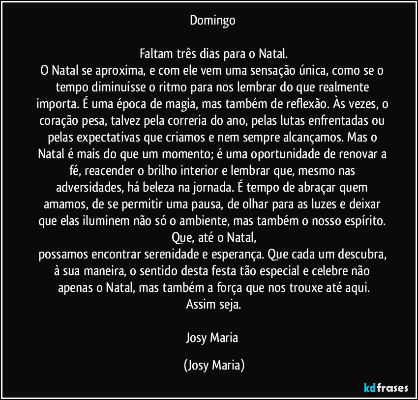 Domingo 

Faltam três dias para o Natal.
O Natal se aproxima, e com ele vem uma sensação única, como se o tempo diminuísse o ritmo para nos lembrar do que realmente importa. É uma época de magia, mas também de reflexão. Às vezes, o coração pesa, talvez pela correria do ano, pelas lutas enfrentadas ou pelas expectativas que criamos e nem sempre alcançamos. Mas o Natal é mais do que um momento; é uma oportunidade de renovar a fé, reacender o brilho interior e lembrar que, mesmo nas adversidades, há beleza na jornada. É tempo de abraçar quem amamos, de se permitir uma pausa, de olhar para as luzes e deixar que elas iluminem não só o ambiente, mas também o nosso espírito. Que, até o Natal,
possamos encontrar serenidade e esperança. Que cada um descubra, à sua maneira, o sentido desta festa tão especial e celebre não apenas o Natal, mas também a força que nos trouxe até aqui.
Assim seja.

Josy Maria (Josy Maria)