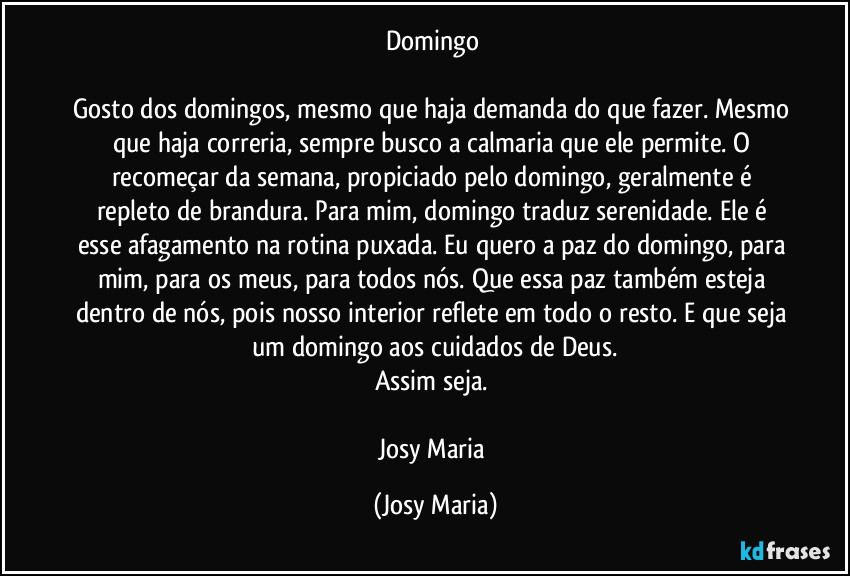 Domingo 

Gosto dos domingos, mesmo que haja demanda do que fazer. Mesmo que haja correria, sempre busco a calmaria que ele permite. O recomeçar da semana, propiciado pelo domingo, geralmente é repleto de brandura. Para mim, domingo traduz serenidade. Ele é esse afagamento na rotina puxada. Eu quero a paz do domingo, para mim, para os meus, para todos nós. Que essa paz também esteja dentro de nós, pois nosso interior reflete em todo o resto. E que seja um domingo aos cuidados de Deus.
Assim seja. 

Josy Maria (Josy Maria)