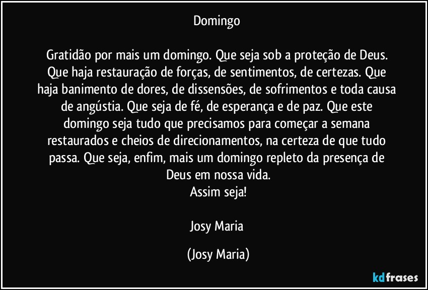 Domingo 

Gratidão por mais um domingo. Que seja sob a proteção de Deus. Que haja restauração de forças, de sentimentos, de certezas. Que haja banimento de dores, de dissensões, de sofrimentos e toda causa de angústia. Que seja de fé, de esperança e de paz. Que este domingo seja tudo que precisamos para começar a semana restaurados e cheios de direcionamentos, na certeza de que tudo passa. Que seja, enfim, mais um domingo repleto da presença de Deus em nossa vida.
Assim seja!

Josy Maria (Josy Maria)