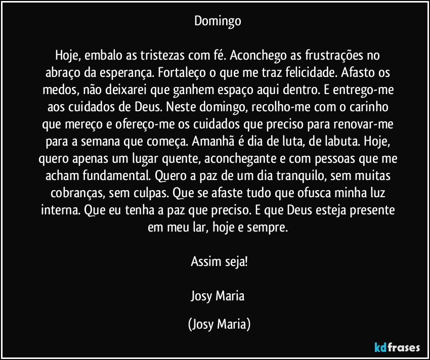 Domingo 

Hoje, embalo as tristezas com fé. Aconchego as frustrações no abraço da esperança. Fortaleço o que me traz felicidade. Afasto os medos, não deixarei que ganhem espaço aqui dentro. E entrego-me aos cuidados de Deus. Neste domingo, recolho-me com o carinho que mereço e ofereço-me os cuidados que preciso para renovar-me para a semana que começa. Amanhã é dia de luta, de labuta. Hoje, quero apenas um lugar quente, aconchegante e com pessoas que me acham fundamental. Quero a paz de um dia tranquilo, sem muitas cobranças, sem culpas. Que se afaste tudo que ofusca minha luz interna. Que eu tenha a paz que preciso. E que Deus esteja presente em meu lar, hoje e sempre. 

Assim seja!

Josy Maria (Josy Maria)