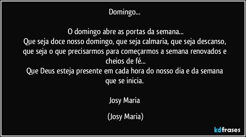 Domingo... 

O domingo abre as portas da semana...
Que seja doce nosso domingo, que seja calmaria, que seja descanso, que seja o que precisarmos para começarmos a semana renovados e cheios de fé...
Que Deus esteja presente em cada hora do nosso dia e da semana que se inicia. 

Josy Maria (Josy Maria)