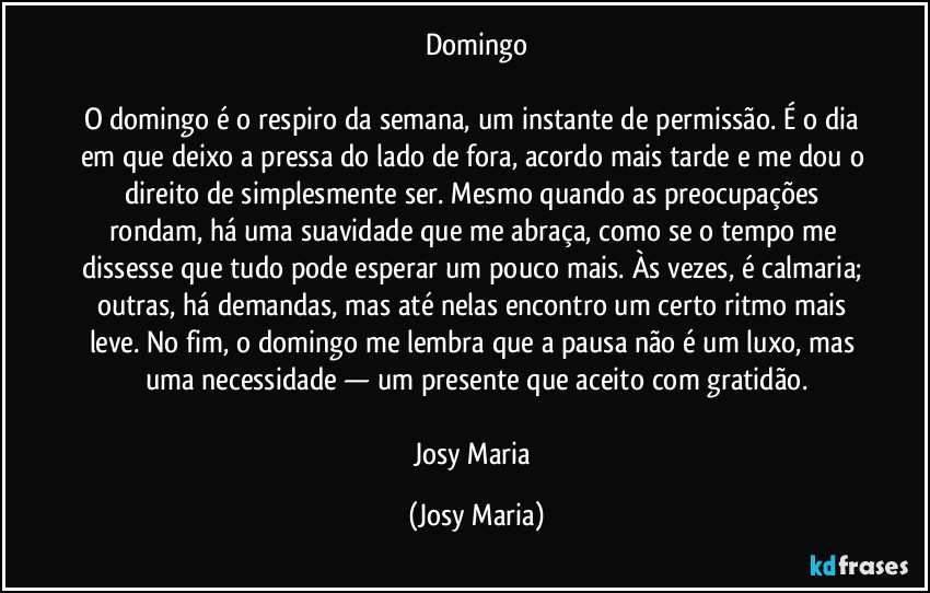 Domingo

O domingo é o respiro da semana, um instante de permissão. É o dia em que deixo a pressa do lado de fora, acordo mais tarde e me dou o direito de simplesmente ser. Mesmo quando as preocupações rondam, há uma suavidade que me abraça, como se o tempo me dissesse que tudo pode esperar um pouco mais. Às vezes, é calmaria; outras, há demandas, mas até nelas encontro um certo ritmo mais leve. No fim, o domingo me lembra que a pausa não é um luxo, mas uma necessidade — um presente que aceito com gratidão.

Josy Maria (Josy Maria)