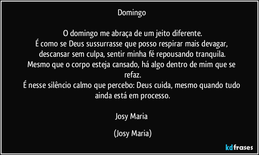 Domingo 

O domingo me abraça de um jeito diferente.
É como se Deus sussurrasse que posso respirar mais devagar, descansar sem culpa, sentir minha fé repousando tranquila.
Mesmo que o corpo esteja cansado, há algo dentro de mim que se refaz.
É nesse silêncio calmo que percebo: Deus cuida, mesmo quando tudo ainda está em processo.

Josy Maria (Josy Maria)