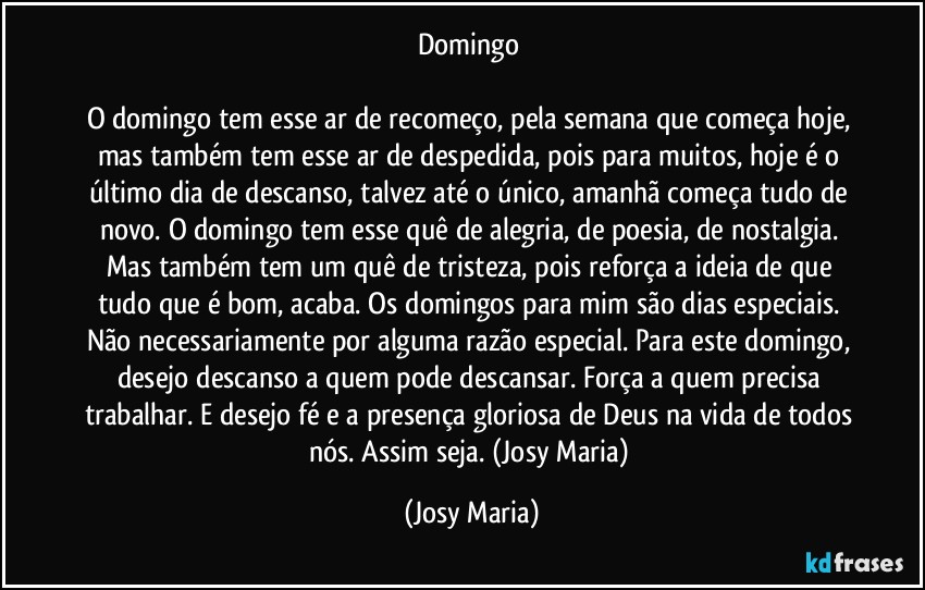 Domingo 

O domingo tem esse ar de recomeço, pela semana que começa hoje, mas também tem esse ar de despedida, pois para muitos, hoje é o último dia de descanso, talvez até o único, amanhã começa tudo de novo. O domingo tem esse quê de alegria, de poesia, de nostalgia. Mas também tem um quê de tristeza, pois reforça a ideia de que tudo que é bom, acaba. Os domingos para mim são dias especiais. Não necessariamente por alguma razão especial. Para este domingo, desejo descanso a quem pode descansar. Força a quem precisa trabalhar. E desejo fé e a presença gloriosa de Deus na vida de todos nós. Assim seja. (Josy Maria) (Josy Maria)