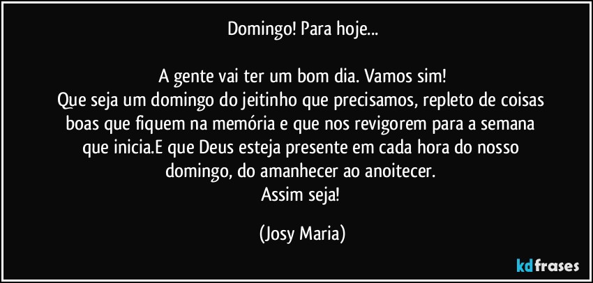 Domingo! Para hoje...

A gente vai ter um bom dia. Vamos sim!
Que seja um domingo do jeitinho que precisamos, repleto de coisas boas que fiquem na memória e que nos revigorem  para a semana que inicia.E que Deus esteja presente em cada hora do nosso domingo, do amanhecer ao anoitecer. 
Assim seja! (Josy Maria)