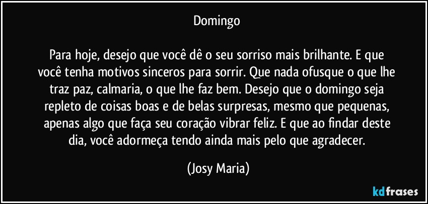 Domingo 

Para hoje, desejo que você dê o seu sorriso mais brilhante. E que você tenha motivos sinceros para sorrir. Que nada ofusque o que lhe traz paz, calmaria, o que lhe faz bem. Desejo que o domingo seja repleto de coisas boas e de belas surpresas, mesmo que pequenas, apenas algo que faça seu coração vibrar feliz. E que ao findar deste dia, você adormeça tendo ainda mais pelo que agradecer. (Josy Maria)