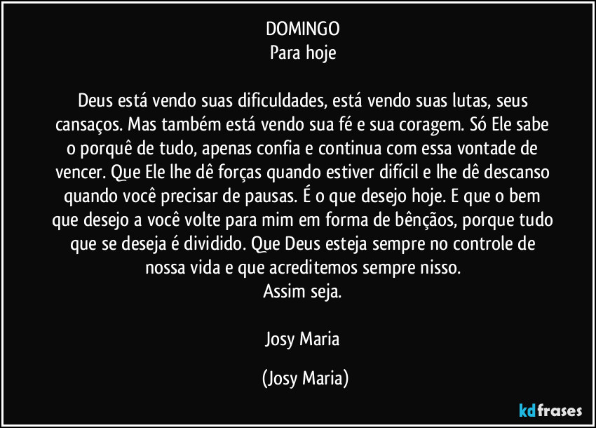 DOMINGO 
Para hoje 

Deus está vendo suas dificuldades, está vendo suas lutas, seus cansaços. Mas também está vendo sua fé e sua coragem. Só Ele sabe o porquê de tudo, apenas confia e continua com essa vontade de vencer. Que Ele lhe dê forças quando estiver difícil e lhe dê descanso quando você precisar de pausas. É o que desejo hoje. E que o bem que desejo a você volte para mim em forma de bênçãos, porque tudo que se deseja é dividido. Que Deus esteja sempre no controle de nossa vida e que acreditemos sempre nisso. 
Assim seja. 

Josy Maria (Josy Maria)