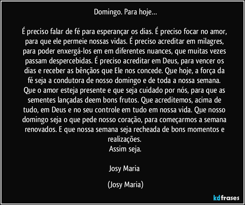 Domingo. Para hoje…

É preciso falar de fé para esperançar os dias. É preciso focar no amor, para que ele permeie nossas vidas. É preciso acreditar em milagres, para poder enxergá-los em em diferentes nuances, que muitas vezes passam despercebidas. É preciso acreditar em Deus, para vencer os dias e receber as bênçãos que Ele nos concede. Que hoje, a força da fé seja a condutora de nosso domingo e de toda a nossa semana. Que o amor esteja presente e que seja cuidado por nós, para que as sementes lançadas deem bons frutos. Que acreditemos, acima de tudo, em Deus e no seu controle em tudo em nossa vida. Que nosso domingo seja o que pede nosso coração, para começarmos a semana renovados. E que nossa semana seja recheada de bons momentos e realizações. 
Assim seja.

Josy Maria (Josy Maria)