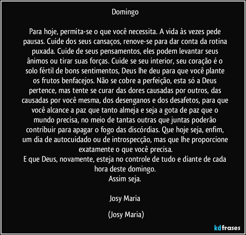 Domingo 

Para hoje, permita-se o que você necessita. A vida às vezes pede pausas. Cuide dos seus cansaços, renove-se para dar conta da rotina puxada. Cuide de seus pensamentos,  eles podem levantar seus ânimos ou tirar suas forças. Cuide se seu interior, seu coração é o solo fértil de bons sentimentos, Deus lhe deu para que você plante os frutos benfacejos. Não se cobre a perfeição, esta só a Deus pertence, mas tente se curar das dores causadas por outros, das causadas por você mesma, dos desenganos e dos desafetos, para que você alcance a paz que tanto almeja e seja a gota de paz que o mundo precisa, no meio de tantas outras que juntas poderão contribuir para apagar o fogo das discórdias. Que hoje seja, enfim, um dia de autocuidado ou de introspecção, mas que lhe proporcione exatamente o que você precisa.
E que Deus, novamente, esteja no controle de tudo e diante de cada hora deste domingo. 
Assim seja. 

Josy Maria (Josy Maria)