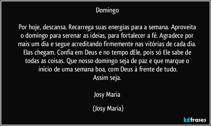 Domingo 

Por hoje, descansa. Recarrega suas energias para a semana. Aproveita o  domingo para serenar as ideias, para fortalecer a fé. Agradece por mais um dia e segue acreditando firmemente nas vitórias de cada dia. Elas chegam.  Confia em Deus e no tempo dEle, pois só Ele sabe de todas as coisas. Que nosso domingo seja de paz e que marque o início de uma semana boa, com Deus à frente de tudo.
Assim seja. 

Josy Maria (Josy Maria)