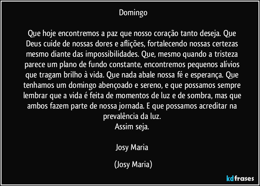 Domingo

Que hoje encontremos a paz que nosso coração tanto deseja. Que Deus cuide de nossas dores e aflições, fortalecendo nossas certezas mesmo diante das impossibilidades. Que, mesmo quando a tristeza parece um plano de fundo constante, encontremos pequenos alívios que tragam brilho à vida. Que nada abale nossa fé e esperança. Que tenhamos um domingo abençoado e sereno, e que possamos sempre lembrar que a vida é feita de momentos de luz e de sombra, mas que ambos fazem parte de nossa jornada. E que possamos acreditar na prevalência da luz. 
Assim seja. 

Josy Maria (Josy Maria)