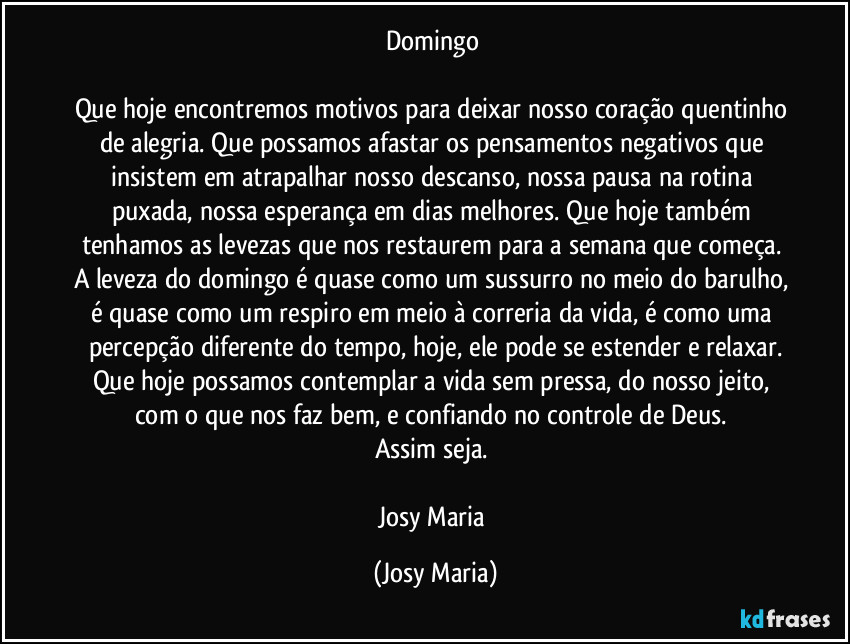 Domingo 

Que hoje encontremos motivos para deixar nosso coração quentinho de alegria. Que possamos afastar os pensamentos negativos que insistem em atrapalhar nosso descanso, nossa pausa na rotina puxada, nossa esperança em dias melhores. Que hoje também tenhamos as levezas que nos restaurem para a semana que começa. A leveza do domingo é quase como um sussurro no meio do barulho, é quase como um respiro em meio à correria da vida, é como uma percepção diferente do tempo, hoje, ele pode se estender e relaxar.
Que hoje possamos contemplar a vida sem pressa, do nosso jeito, com o que nos faz bem, e confiando no controle de Deus. 
Assim seja. 

Josy Maria (Josy Maria)