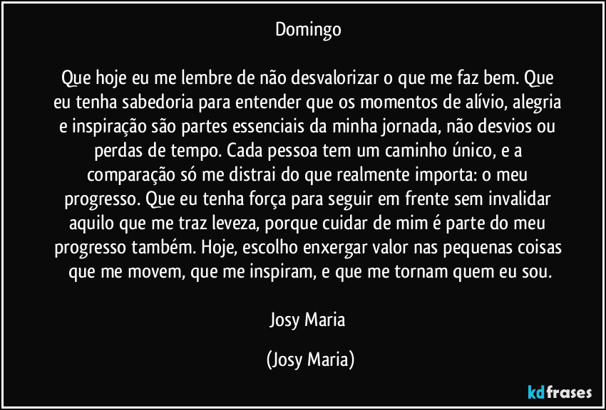 Domingo 

Que hoje eu me lembre de não desvalorizar o que me faz bem. Que eu tenha sabedoria para entender que os momentos de alívio, alegria e inspiração são partes essenciais da minha jornada, não desvios ou perdas de tempo. Cada pessoa tem um caminho único, e a comparação só me distrai do que realmente importa: o meu progresso. Que eu tenha força para seguir em frente sem invalidar aquilo que me traz leveza, porque cuidar de mim é parte do meu progresso também. Hoje, escolho enxergar valor nas pequenas coisas que me movem, que me inspiram, e que me tornam quem eu sou.

Josy Maria (Josy Maria)