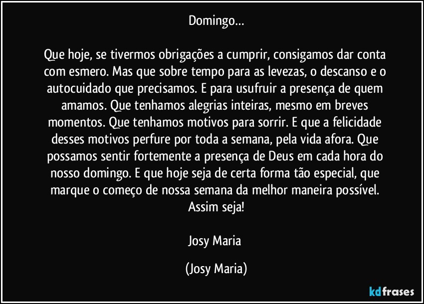 Domingo…

Que hoje, se tivermos obrigações a cumprir, consigamos dar conta com esmero. Mas que sobre tempo para as levezas, o descanso e o autocuidado que precisamos. E para usufruir a presença de quem amamos. Que tenhamos alegrias inteiras, mesmo em breves momentos. Que tenhamos motivos para sorrir. E que a felicidade desses motivos perfure por toda a semana, pela vida afora. Que possamos sentir fortemente a presença de Deus em cada hora do nosso domingo. E que hoje seja de certa forma tão especial, que marque o começo de nossa semana da melhor maneira possível. 
Assim seja!

Josy Maria (Josy Maria)