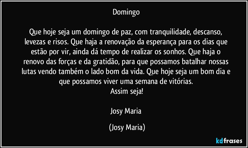 Domingo 

Que hoje seja um domingo de paz, com tranquilidade, descanso, levezas e risos. Que haja a renovação da esperança para os dias que estão por vir, ainda dá tempo de realizar os sonhos. Que haja o renovo das forças e da gratidão, para que possamos batalhar nossas lutas vendo também o lado bom da vida. Que hoje seja um bom dia e que possamos viver uma semana de vitórias. 
Assim seja!

Josy Maria (Josy Maria)