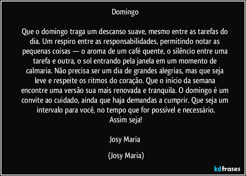 Domingo 

Que o domingo traga um descanso suave, mesmo entre as tarefas do dia. Um respiro entre as responsabilidades, permitindo notar as pequenas coisas — o aroma de um café quente, o silêncio entre uma tarefa e outra, o sol entrando pela janela em um momento de calmaria. Não precisa ser um dia de grandes alegrias, mas que seja leve e respeite os ritmos do coração. Que o início da semana encontre uma versão sua mais renovada e tranquila. O domingo é um convite ao cuidado, ainda que haja demandas a cumprir. Que seja um intervalo para você, no tempo que for possível e necessário.
Assim seja!

Josy Maria (Josy Maria)