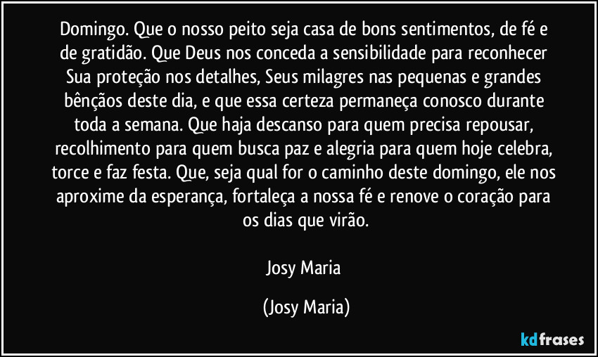 Domingo. Que o nosso peito seja casa de bons sentimentos, de fé e de gratidão. Que Deus nos conceda a sensibilidade para reconhecer Sua proteção nos detalhes, Seus milagres nas pequenas e grandes bênçãos deste dia, e que essa certeza permaneça conosco durante toda a semana. Que haja descanso para quem precisa repousar, recolhimento para quem busca paz e alegria para quem hoje celebra, torce e faz festa. Que, seja qual for o caminho deste domingo, ele nos aproxime da esperança, fortaleça a nossa fé e renove o coração para os dias que virão.

Josy Maria (Josy Maria)