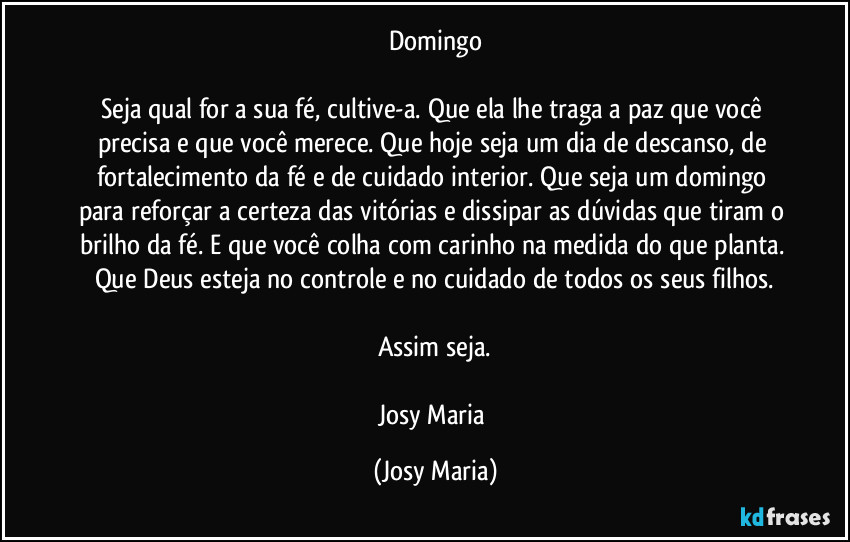 Domingo

Seja qual for a sua fé, cultive-a. Que ela lhe traga a paz que você precisa e que você merece. Que hoje seja um dia de descanso, de fortalecimento da fé e de cuidado interior. Que seja um domingo para reforçar a certeza das vitórias e dissipar as dúvidas que tiram o brilho da fé. E que você colha com carinho na medida do que planta. Que Deus esteja no controle e no cuidado de todos os seus filhos.

Assim seja.

Josy Maria (Josy Maria)