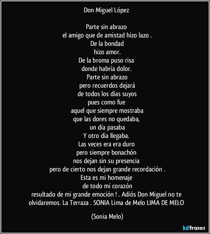 Don Miguel  López 

Parte sin  abrazo 
el  amigo que de amistad  hizo  lazo .
De la bondad
hizo  amor.
De la broma puso  risa 
donde  habría  dolor. 
Parte  sin  abrazo
pero recuerdos dejará
de todos  los  días  suyos
pues  como fue 
aquel  que  siempre  mostraba
que las dores  no quedaba,  
un día  pasaba
Y otro  día  llegaba. 
Las veces era era duro 
pero  siempre  bonachón 
nos dejan  sin su presencia 
pero de cierto  nos dejan grande  recordación .
Esta es mi homenaje  
de todo mi corazón
resultado  de mi grande  emoción ! . Adiós  Don Miguel no te olvidaremos. La Terraza  .   SONIA Lima  de Melo  LIMA DE MELO (Sonia Melo)