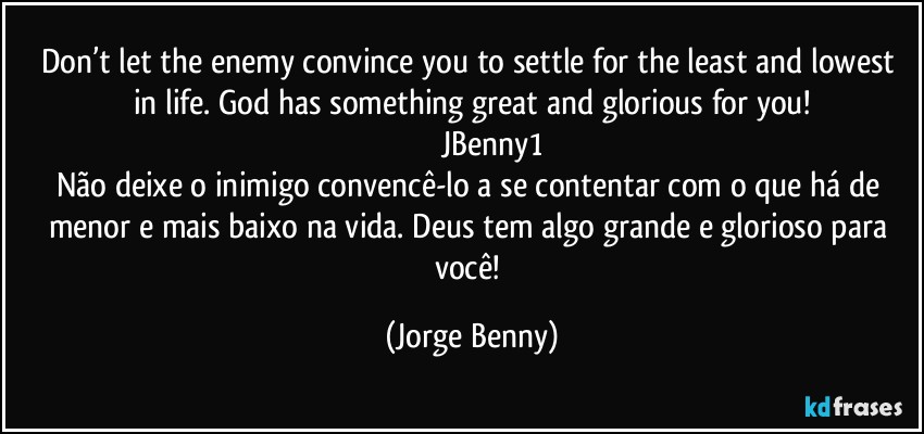 Don’t let the enemy convince you to settle for the least and lowest in life. God has something great and glorious for you!
                      JBenny1 
Não deixe o inimigo convencê-lo a se contentar com o que há de menor e mais baixo na vida. Deus tem algo grande e glorioso para você! (Jorge Benny)