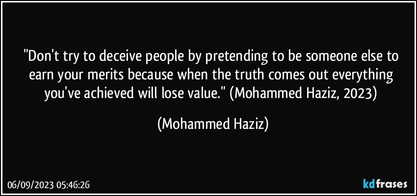 "Don't try to deceive people by pretending to be someone else to earn your merits because when the truth comes out everything you've achieved will lose value." (Mohammed Haziz, 2023) (Mohammed Haziz)
