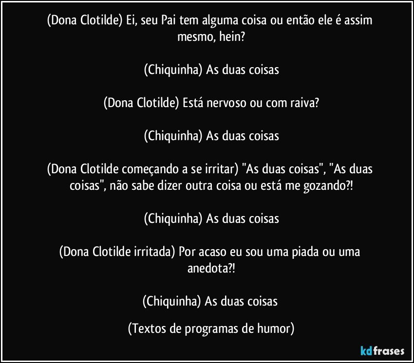 (Dona Clotilde) Ei, seu Pai tem alguma coisa ou então ele é assim mesmo, hein?

(Chiquinha) As duas coisas

(Dona Clotilde) Está nervoso ou com raiva?

(Chiquinha) As duas coisas

(Dona Clotilde começando a se irritar) "As duas coisas", "As duas coisas", não sabe dizer outra coisa ou está me gozando?!

(Chiquinha) As duas coisas

(Dona Clotilde irritada) Por acaso eu sou uma piada ou uma anedota?!

(Chiquinha) As duas coisas (Textos de programas de humor)