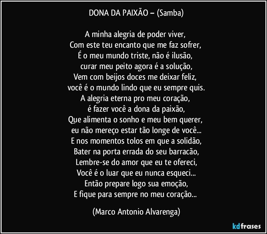 DONA DA PAIXÃO – (Samba)

A minha alegria de poder viver, 
Com este teu encanto que me faz sofrer, 
É o meu mundo triste, não é ilusão, 
curar meu peito agora é a solução,
Vem com beijos doces me deixar feliz, 
você é o mundo lindo que eu sempre quis.
A alegria eterna pro meu coração, 
é fazer você a dona da paixão,
Que alimenta o sonho e meu bem querer, 
eu não mereço estar tão longe de  você...
E nos momentos tolos em que a solidão,
Bater na porta errada do seu barracão,
Lembre-se do amor que eu te ofereci,
Você é o luar que eu nunca esqueci...
Então prepare logo sua emoção,
E fique para sempre no meu coração... (Marco Antonio Alvarenga)