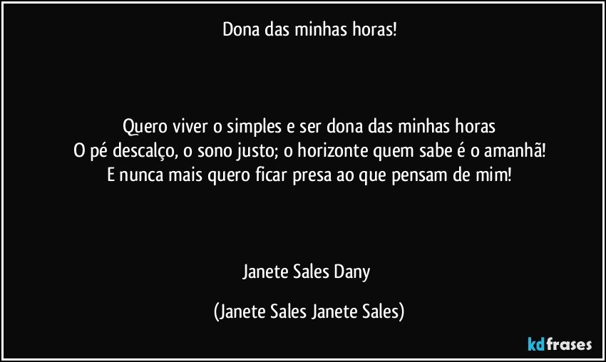 Dona das minhas horas!



Quero viver o simples e ser dona das minhas horas
O pé descalço, o sono justo; o horizonte quem sabe é o amanhã!
E nunca mais quero ficar presa ao que pensam de mim!



Janete Sales Dany (Janete Sales Janete Sales)