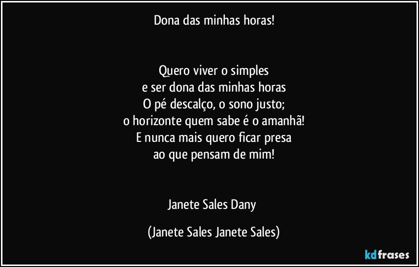 Dona das minhas horas!


Quero viver o simples
e ser dona das minhas horas
O pé descalço, o sono justo;
o horizonte quem sabe é o amanhã!
E nunca mais quero ficar presa
ao que pensam de mim!


Janete Sales Dany (Janete Sales Janete Sales)