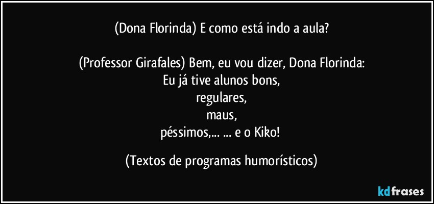 (Dona Florinda) E como está indo a aula?

(Professor Girafales) Bem, eu vou dizer, Dona Florinda:
Eu já tive alunos bons,
regulares,
maus,
péssimos,... ... e o Kiko! (Textos de programas humorísticos)