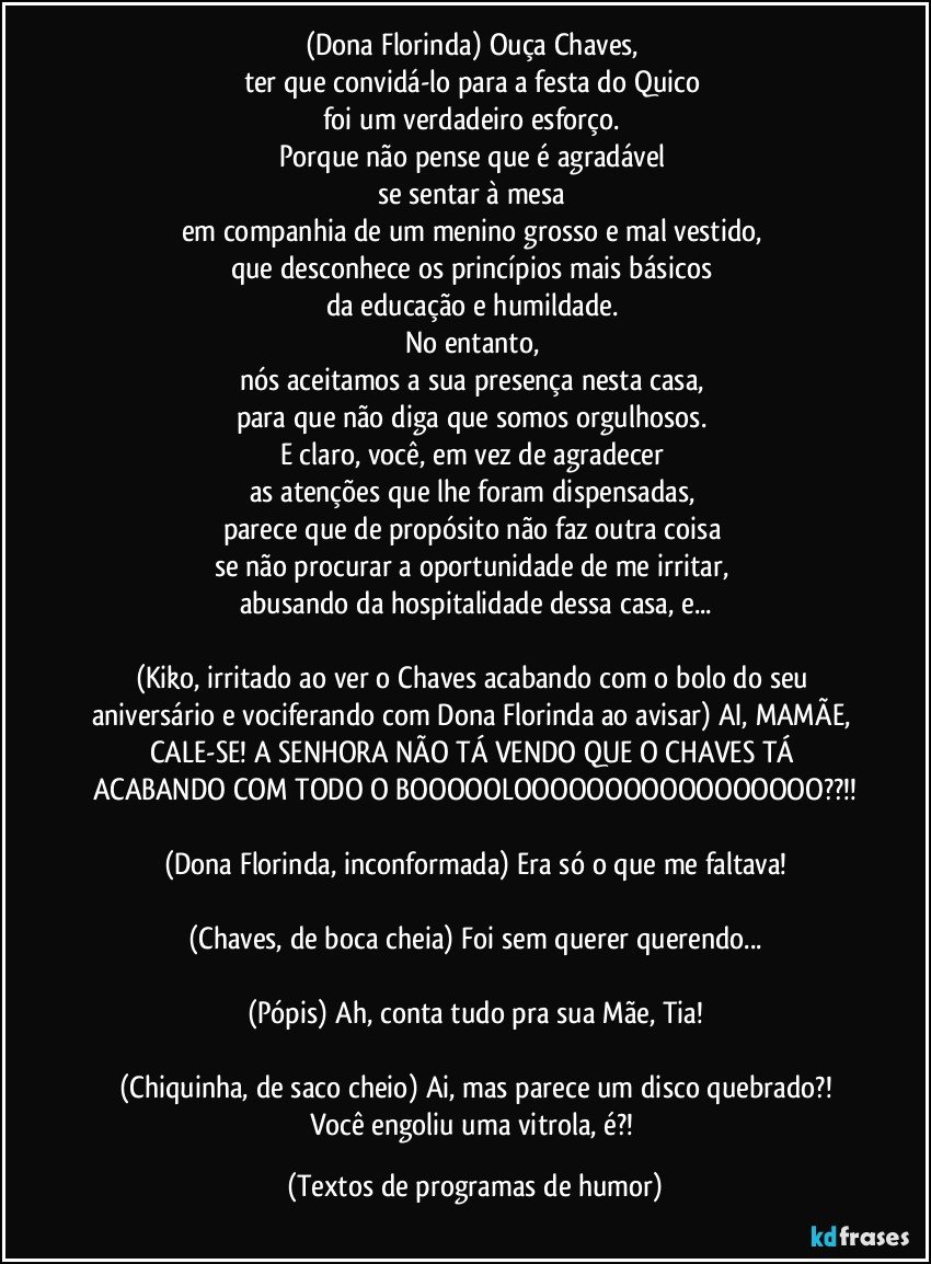 (Dona Florinda) Ouça Chaves, 
ter que convidá-lo para a festa do Quico 
foi um verdadeiro esforço. 
Porque não pense que é agradável 
se sentar à mesa 
em companhia de um menino grosso e mal vestido, 
que desconhece os princípios mais básicos 
da educação e humildade. 
No entanto, 
nós aceitamos a sua presença nesta casa, 
para que não diga que somos orgulhosos. 
E claro, você, em vez de agradecer 
as atenções que lhe foram dispensadas, 
parece que de propósito não faz outra coisa 
se não procurar a oportunidade de me irritar, 
abusando da hospitalidade dessa casa, e...

(Kiko, irritado ao ver o Chaves acabando com o bolo do seu aniversário e vociferando com Dona Florinda ao avisar) AI, MAMÃE, CALE-SE! A SENHORA NÃO TÁ VENDO QUE O CHAVES TÁ ACABANDO COM TODO O BOOOOOLOOOOOOOOOOOOOOOOO??!!

(Dona Florinda, inconformada) Era só o que me faltava!

(Chaves, de boca cheia) Foi sem querer querendo...

(Pópis) Ah, conta tudo pra sua Mãe, Tia!

(Chiquinha, de saco cheio) Ai, mas parece um disco quebrado?!
Você engoliu uma vitrola, é?! (Textos de programas de humor)