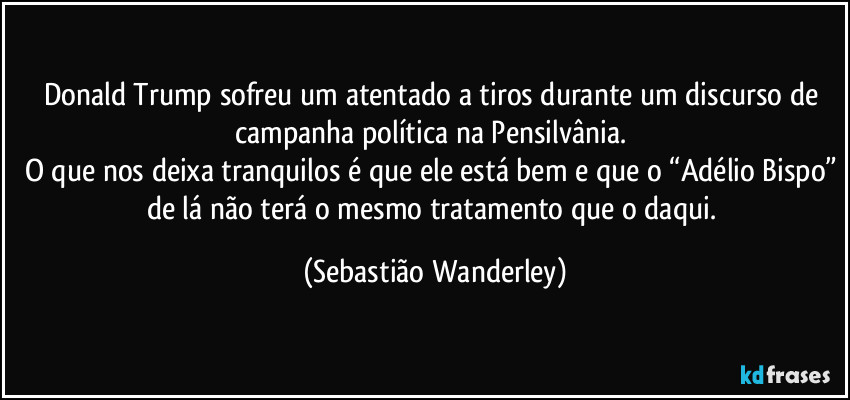 Donald Trump sofreu um atentado a tiros durante um discurso de campanha política na Pensilvânia. 
O que nos deixa tranquilos é que ele está bem e que o “Adélio Bispo” de lá não terá o mesmo tratamento que o daqui. (Sebastião Wanderley)