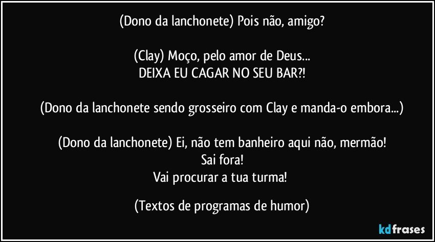 (Dono da lanchonete) Pois não, amigo?

(Clay) Moço, pelo amor de Deus...
DEIXA EU CAGAR NO SEU BAR?!

(Dono da lanchonete sendo grosseiro com Clay e manda-o embora...)

(Dono da lanchonete) Ei, não tem banheiro aqui não, mermão!
Sai fora!
Vai procurar a tua turma! (Textos de programas de humor)