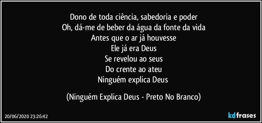 Dono de toda ciência, sabedoria e poder
Oh, dá-me de beber da água da fonte da vida
Antes que o ar já houvesse
Ele já era Deus
Se revelou ao seus
Do crente ao ateu
Ninguém explica Deus (Ninguém Explica Deus - Preto No Branco)