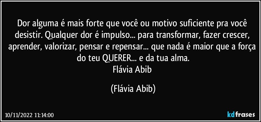 Dor alguma é mais forte que você ou motivo suficiente pra você desistir. Qualquer dor é impulso... para transformar, fazer crescer, aprender, valorizar, pensar e repensar... que nada é maior que a força do teu QUERER... e da tua alma.
Flávia Abib (Flávia Abib)