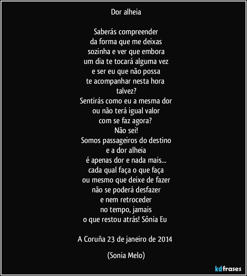 Dor alheia

Saberás compreender
da forma que me deixas
sozinha e ver que embora
um dia te tocará alguma vez
e ser eu que não possa
te acompanhar nesta hora 
talvez?
Sentirás como eu a mesma dor
ou não terá igual valor
com se faz agora? 
Não sei!
Somos passageiros do destino
e a dor alheia
é apenas  dor e nada mais...
cada qual faça o que faça
ou mesmo que deixe de fazer
não se poderá desfazer
e nem retroceder
no tempo,  jamais
o que restou atrás! Sônia Eu 

A Coruña 23 de janeiro de 2014 (Sonia Melo)