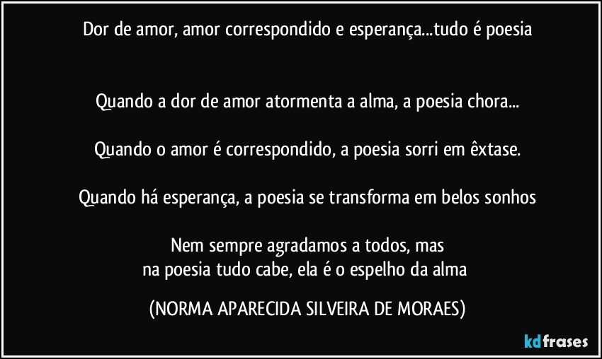 Dor de amor, amor correspondido e esperança...tudo é poesia
 

Quando a dor de amor atormenta a alma, a poesia chora...

Quando o amor é correspondido, a poesia sorri em êxtase.

Quando há esperança, a poesia se transforma em belos sonhos

Nem sempre agradamos a todos, mas
na poesia tudo cabe, ela é o espelho da alma (NORMA APARECIDA SILVEIRA DE MORAES)