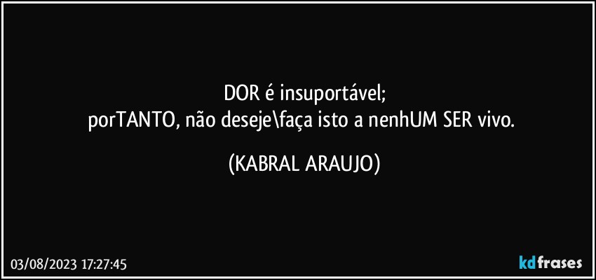 DOR é insuportável;
porTANTO, não deseje\faça isto a nenhUM SER vivo. (KABRAL ARAUJO)