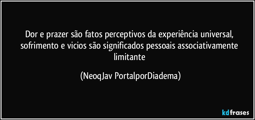 Dor e prazer são fatos perceptivos da experiência universal, sofrimento e vicios são significados pessoais  associativamente  limitante (NeoqJav PortalporDiadema)